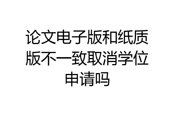 论文电子版和纸质版不一致取消学位申请吗