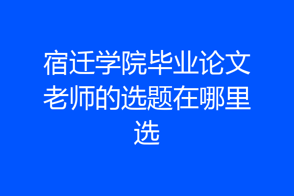 宿迁学院毕业论文老师的选题在哪里选