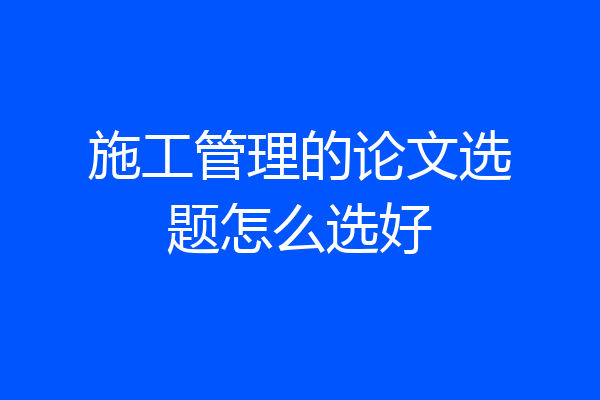 施工管理的论文选题怎么选好