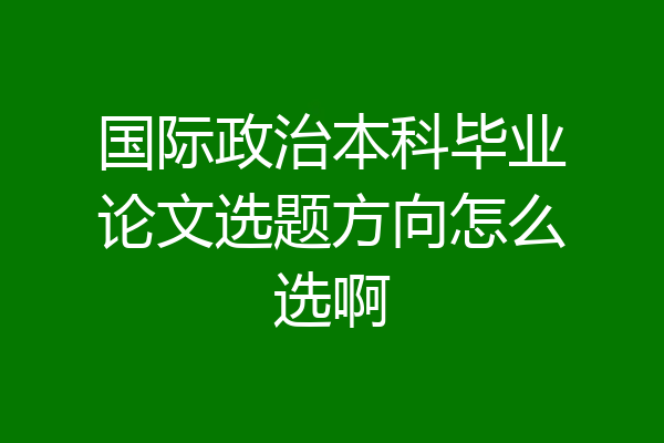国际政治本科毕业论文选题方向怎么选啊