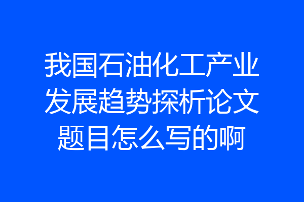 我国石油化工产业发展趋势探析论文题目怎么写的啊