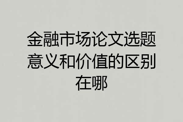 金融市场论文选题意义和价值的区别在哪