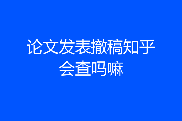 论文发表撤稿知乎会查吗嘛