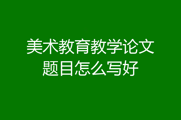 美术教育教学论文题目怎么写好