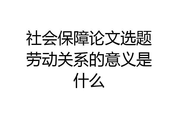 社会保障论文选题劳动关系的意义是什么