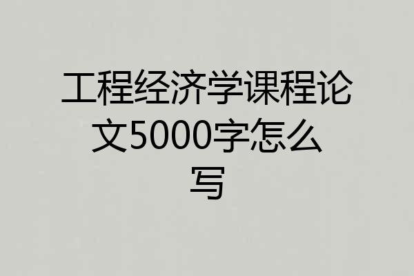 工程经济学课程论文5000字怎么写