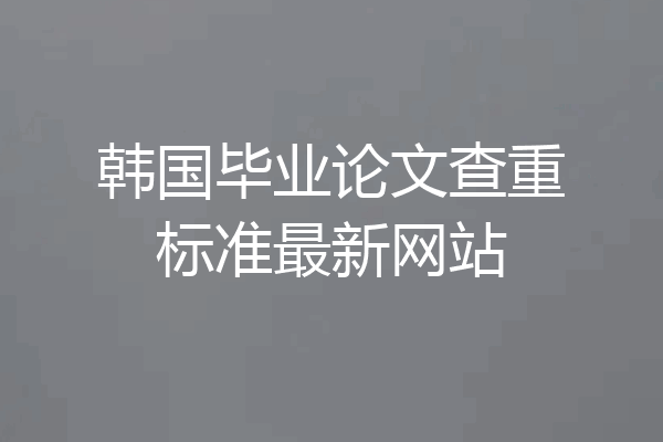 韩国毕业论文查重标准最新网站