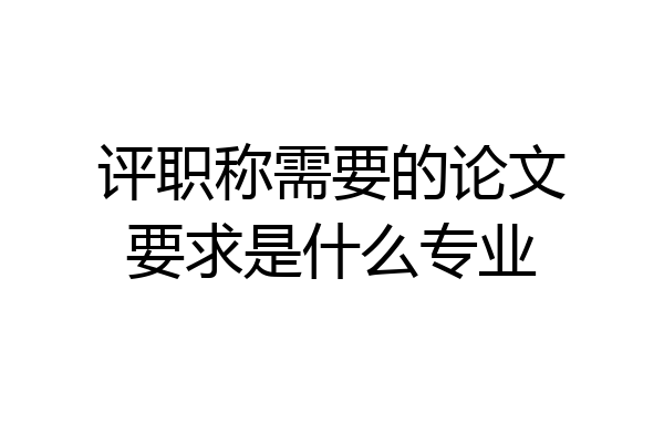 评职称需要的论文要求是什么专业