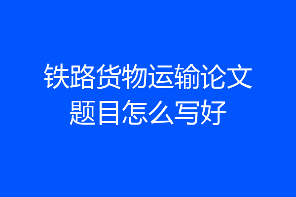 铁路货物运输论文题目怎么写好