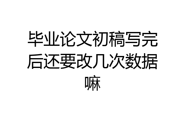 毕业论文初稿写完后还要改几次数据嘛