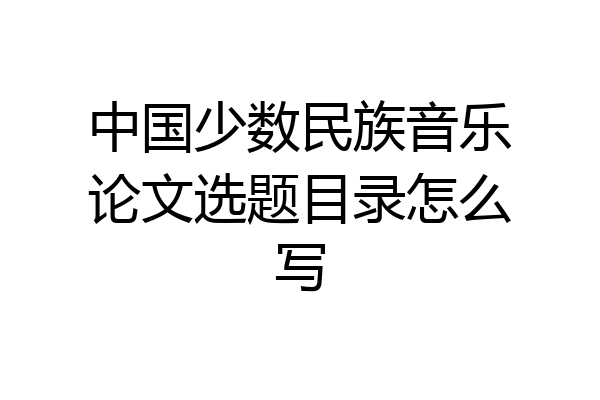 中国少数民族音乐论文选题目录怎么写