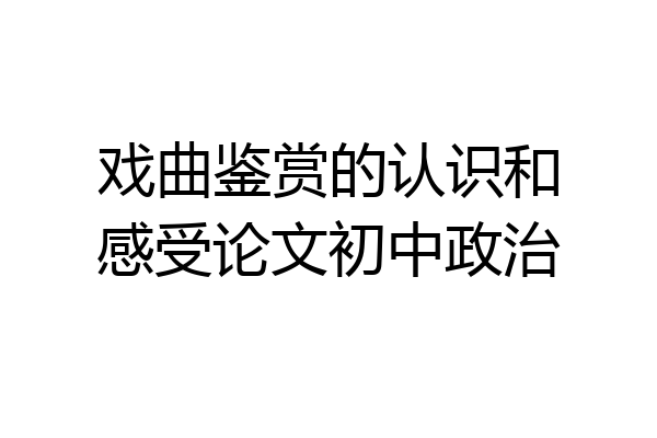 戏曲鉴赏的认识和感受论文初中政治