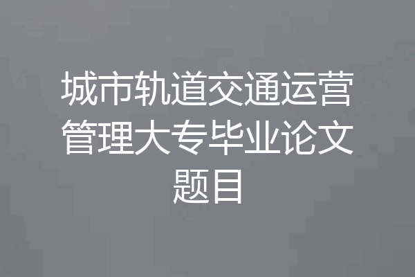 城市轨道交通运营管理大专毕业论文题目