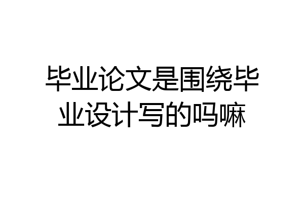 毕业论文是围绕毕业设计写的吗嘛