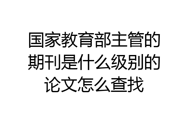 国家教育部主管的期刊是什么级别的论文怎么查找