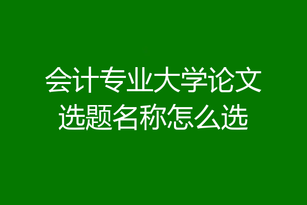 会计专业大学论文选题名称怎么选