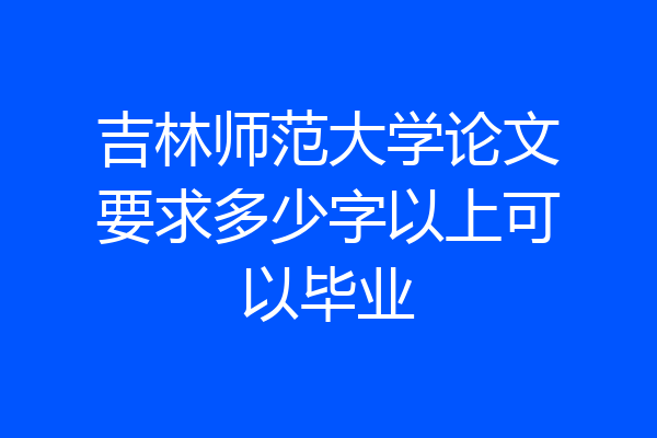 吉林师范大学论文要求多少字以上可以毕业