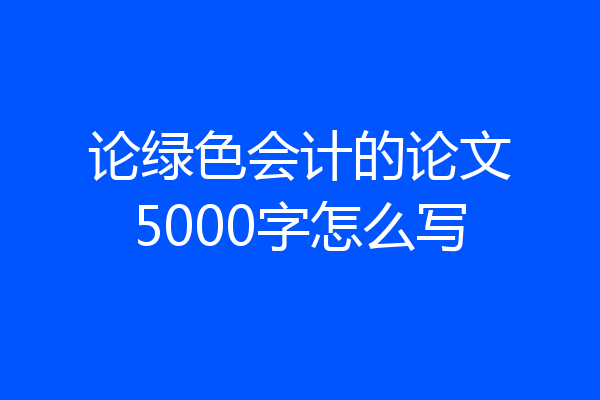 论绿色会计的论文5000字怎么写