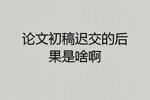论文初稿迟交的后果是啥啊