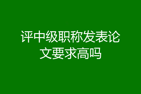 评中级职称发表论文要求高吗