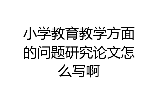 小学教育教学方面的问题研究论文怎么写啊