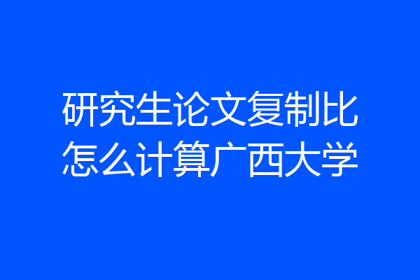 研究生论文复制比怎么计算广西大学