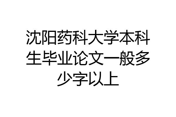 沈阳药科大学本科生毕业论文一般多少字以上