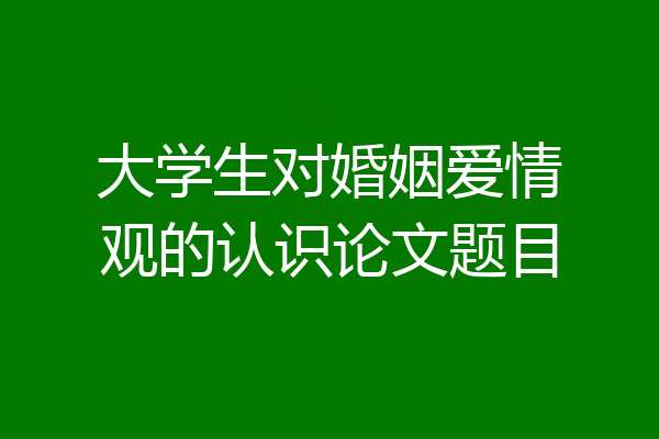 大学生对婚姻爱情观的认识论文题目