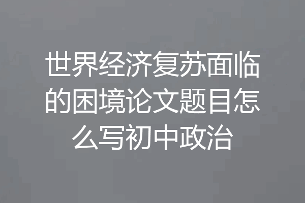 世界经济复苏面临的困境论文题目怎么写初中政治