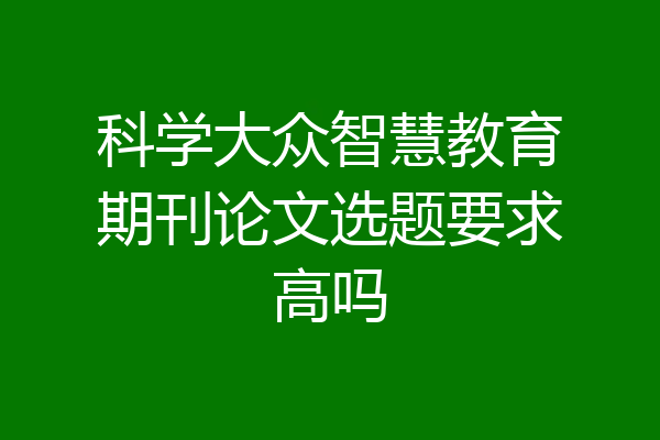 科学大众智慧教育期刊论文选题要求高吗