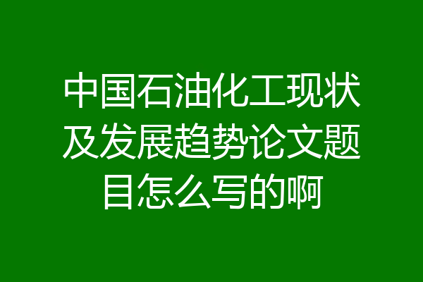 中国石油化工现状及发展趋势论文题目怎么写的啊