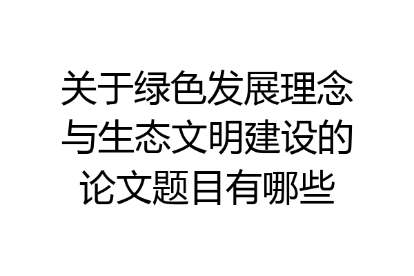 关于绿色发展理念与生态文明建设的论文题目有哪些