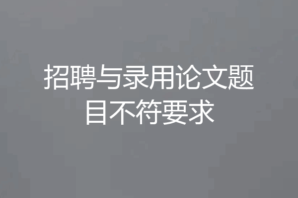 招聘与录用论文题目不符要求