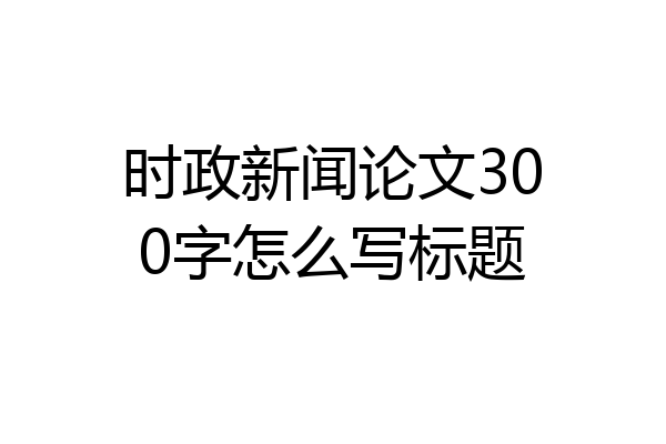 时政新闻论文300字怎么写标题