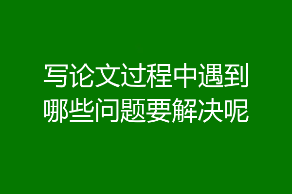 写论文过程中遇到哪些问题要解决呢