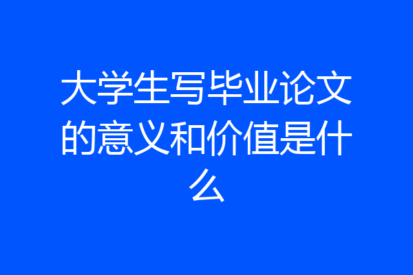 大学生写毕业论文的意义和价值是什么