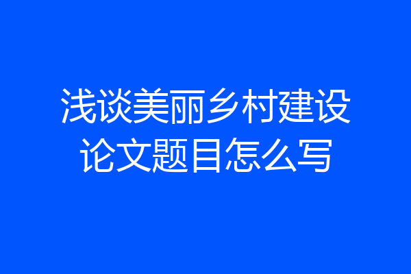 浅谈美丽乡村建设论文题目怎么写