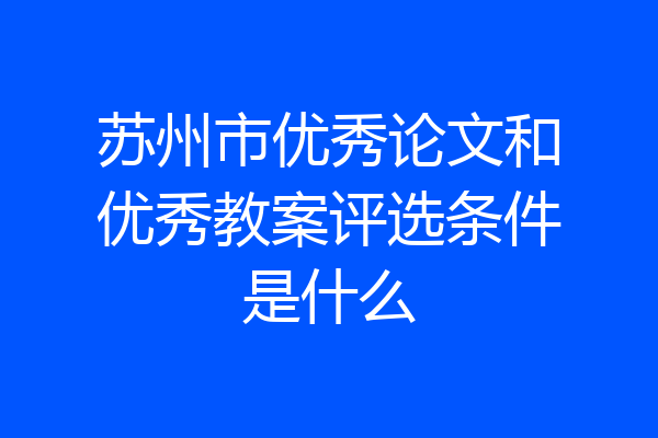 苏州市优秀论文和优秀教案评选条件是什么