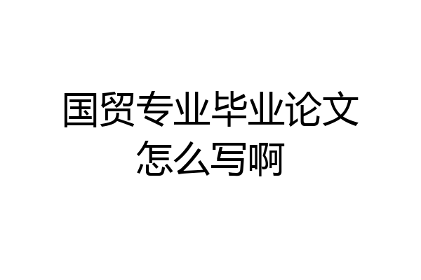 国贸专业毕业论文怎么写啊