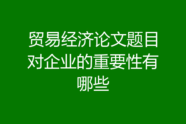 贸易经济论文题目对企业的重要性有哪些