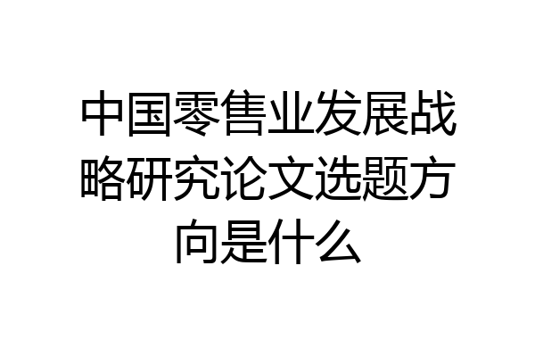 中国零售业发展战略研究论文选题方向是什么
