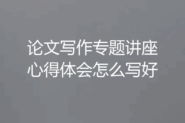 论文写作专题讲座心得体会怎么写好