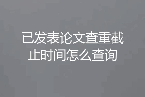 已发表论文查重截止时间怎么查询