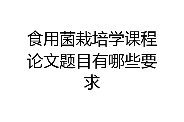 食用菌栽培学课程论文题目有哪些要求