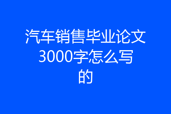 汽车销售毕业论文3000字怎么写的