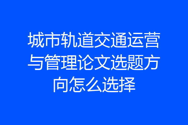 城市轨道交通运营与管理论文选题方向怎么选择