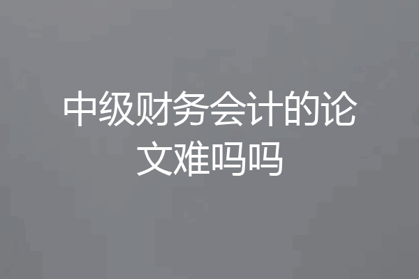 中级财务会计的论文难吗吗
