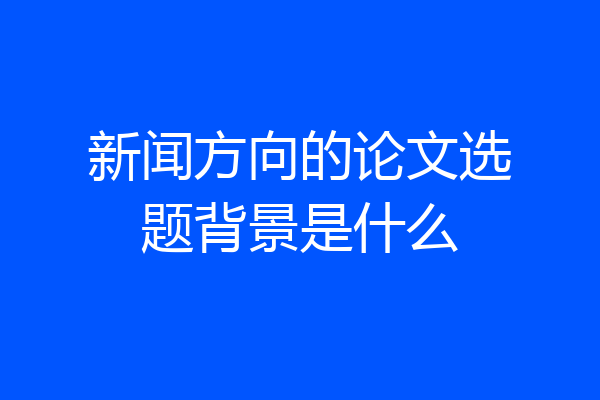 新闻方向的论文选题背景是什么