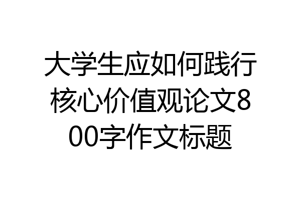大学生应如何践行核心价值观论文800字作文标题