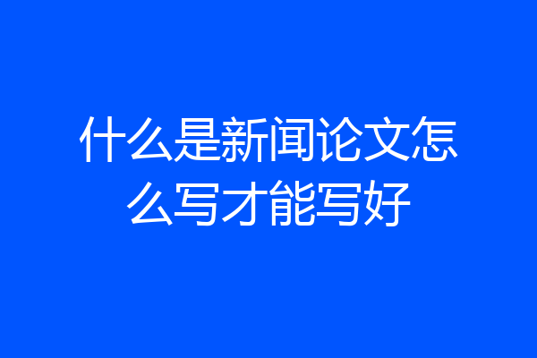 什么是新闻论文怎么写才能写好